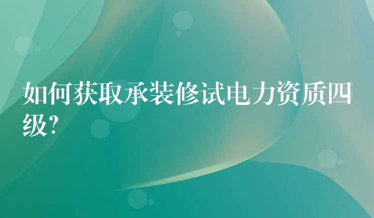 如何获取承装修试电力资质四级？