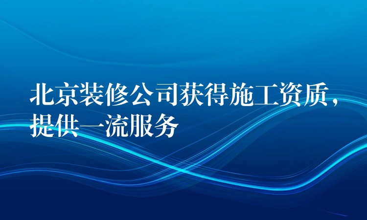 北京装修公司获得施工资质，提供一流服务