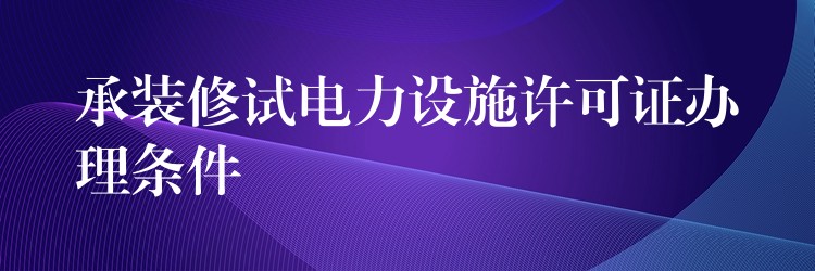 承装修试电力设施许可证办理条件