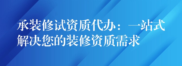 承装修试资质代办：一站式解决您的装修资质需求